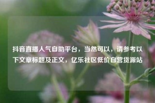 抖音直播人气自助平台，当然可以，请参考以下文章标题及正文，亿乐社区低价自营货源站