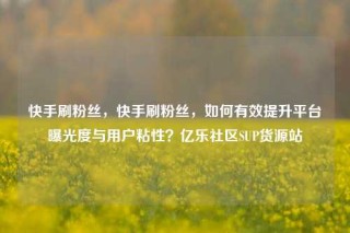 快手刷粉丝，快手刷粉丝，如何有效提升平台曝光度与用户粘性？亿乐社区SUP货源站